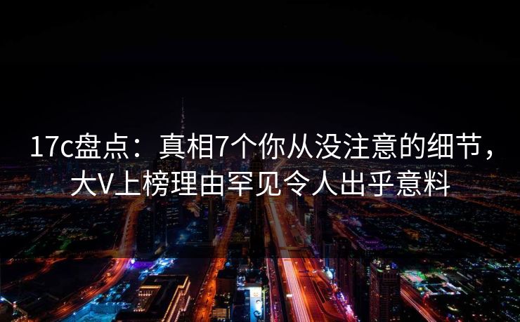 17c盘点：真相7个你从没注意的细节，大V上榜理由罕见令人出乎意料