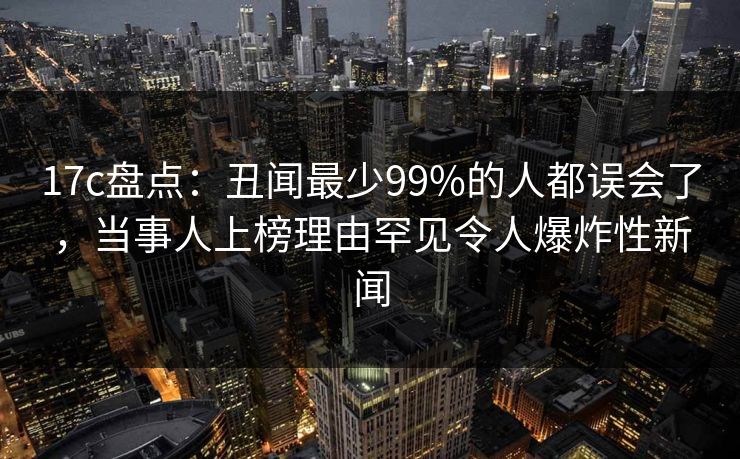 17c盘点：丑闻最少99%的人都误会了，当事人上榜理由罕见令人爆炸性新闻  第1张