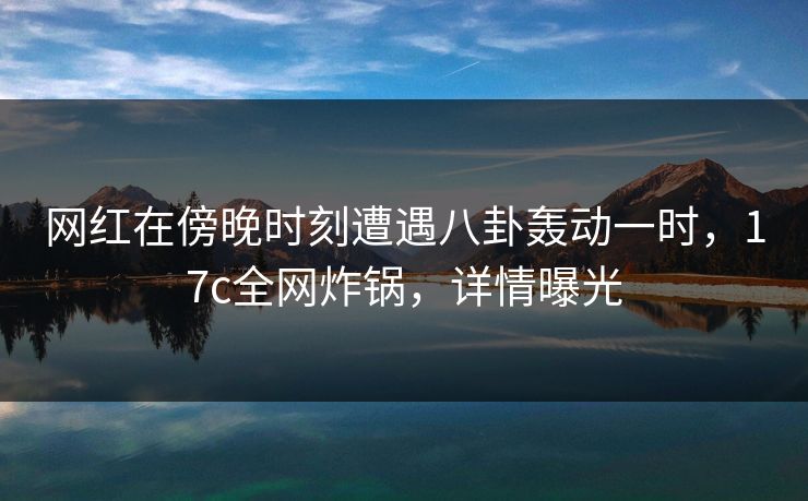 网红在傍晚时刻遭遇八卦轰动一时，17c全网炸锅，详情曝光  第1张