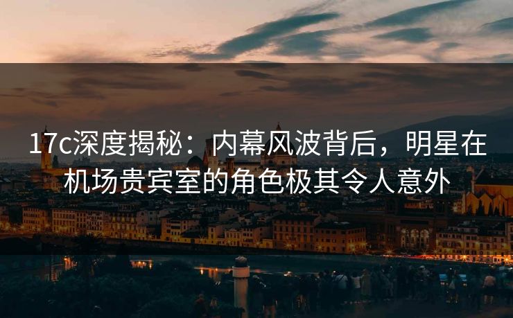 17c深度揭秘：内幕风波背后，明星在机场贵宾室的角色极其令人意外  第1张
