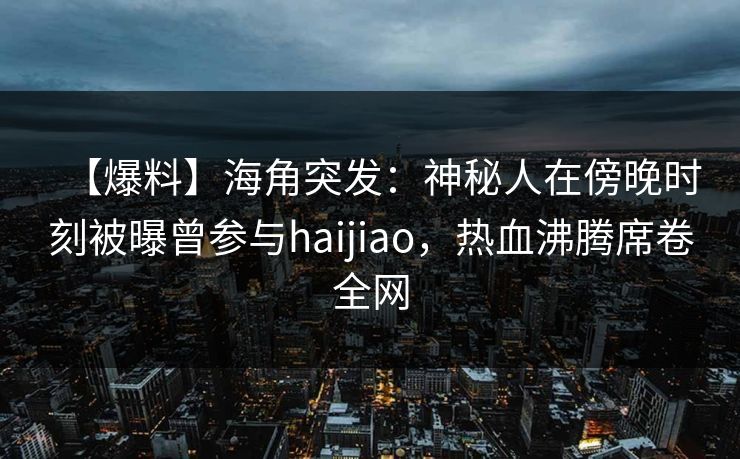 【爆料】海角突发：神秘人在傍晚时刻被曝曾参与haijiao，热血沸腾席卷全网  第1张