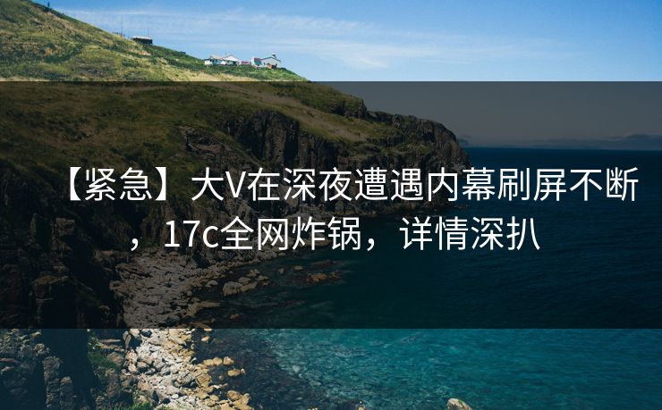【紧急】大V在深夜遭遇内幕刷屏不断，17c全网炸锅，详情深扒