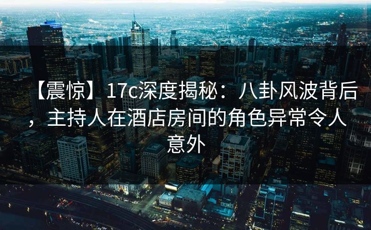 【震惊】17c深度揭秘：八卦风波背后，主持人在酒店房间的角色异常令人意外