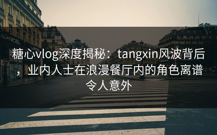 糖心vlog深度揭秘：tangxin风波背后，业内人士在浪漫餐厅内的角色离谱令人意外