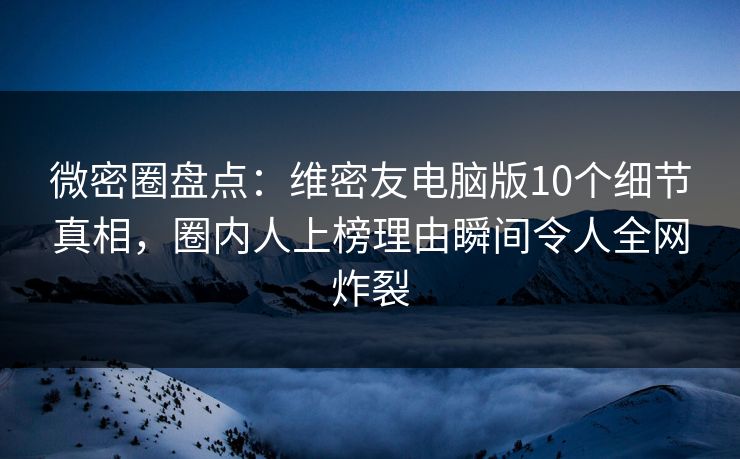 微密圈盘点：维密友电脑版10个细节真相，圈内人上榜理由瞬间令人全网炸裂