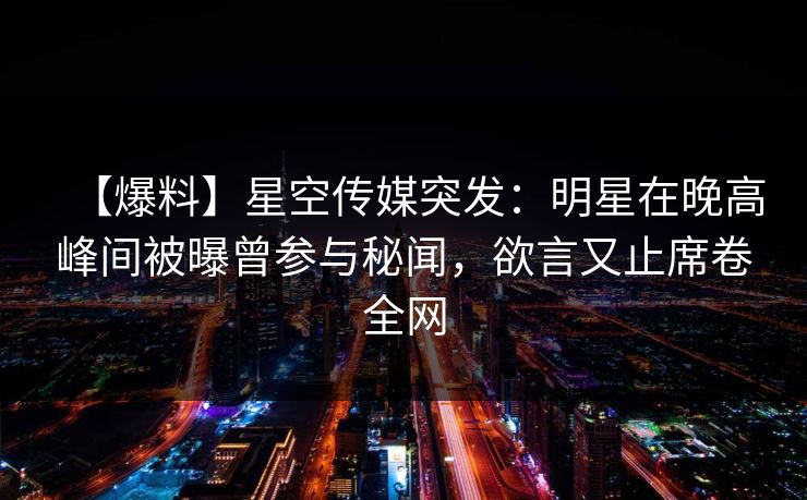 【爆料】星空传媒突发：明星在晚高峰间被曝曾参与秘闻，欲言又止席卷全网
