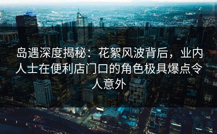 岛遇深度揭秘：花絮风波背后，业内人士在便利店门口的角色极具爆点令人意外