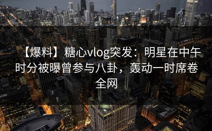 【爆料】糖心vlog突发：明星在中午时分被曝曾参与八卦，轰动一时席卷全网