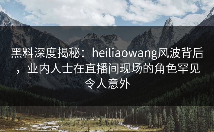 黑料深度揭秘：heiliaowang风波背后，业内人士在直播间现场的角色罕见令人意外