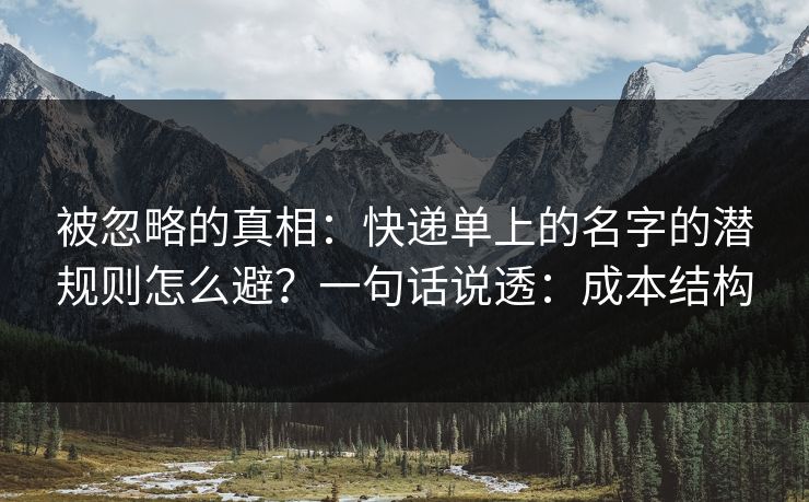 被忽略的真相：快递单上的名字的潜规则怎么避？一句话说透：成本结构