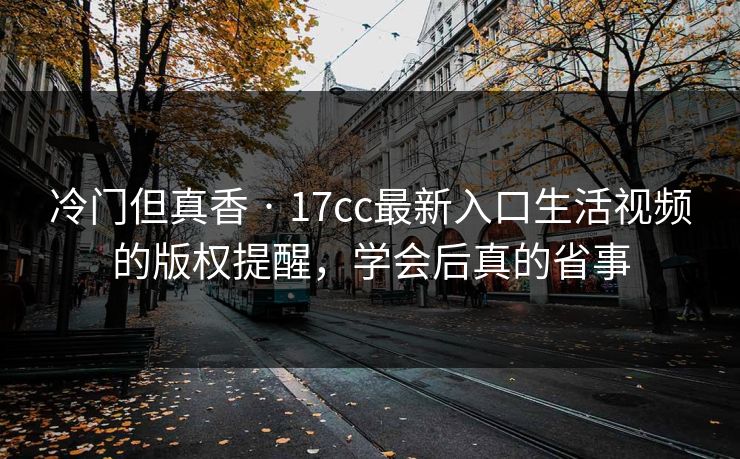 冷门但真香 · 17cc最新入口生活视频的版权提醒，学会后真的省事