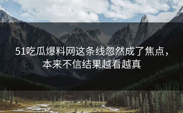 51吃瓜爆料网这条线忽然成了焦点，本来不信结果越看越真