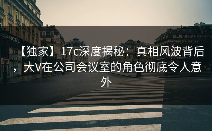 【独家】17c深度揭秘：真相风波背后，大V在公司会议室的角色彻底令人意外  第1张