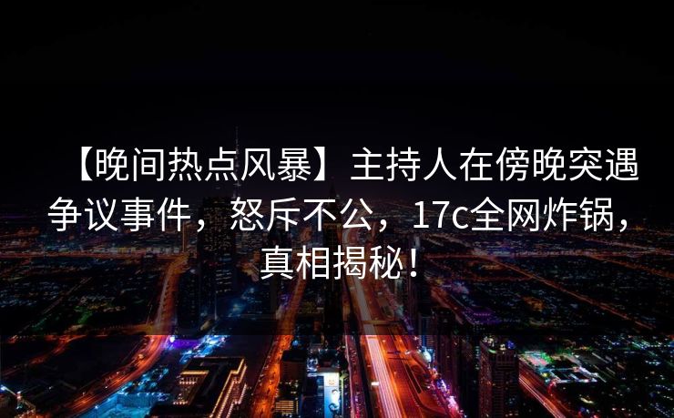 【晚间热点风暴】主持人在傍晚突遇争议事件，怒斥不公，17c全网炸锅，真相揭秘！  第1张