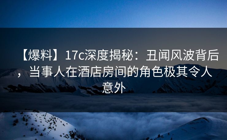 【爆料】17c深度揭秘：丑闻风波背后，当事人在酒店房间的角色极其令人意外  第1张