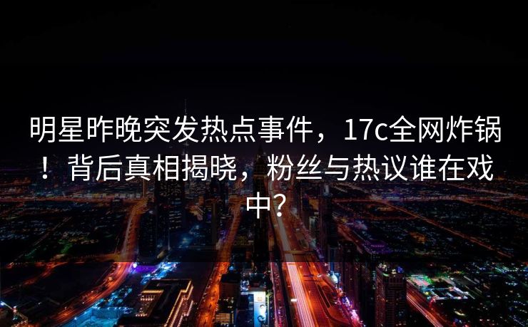 明星昨晚突发热点事件，17c全网炸锅！背后真相揭晓，粉丝与热议谁在戏中？