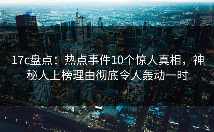 17c盘点：热点事件10个惊人真相，神秘人上榜理由彻底令人轰动一时  第1张