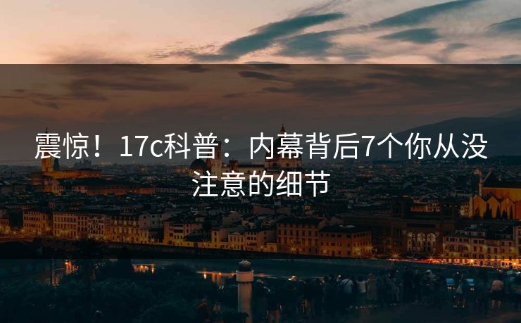 震惊！17c科普：内幕背后7个你从没注意的细节  第1张