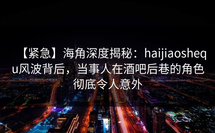 【紧急】海角深度揭秘：haijiaoshequ风波背后，当事人在酒吧后巷的角色彻底令人意外  第1张