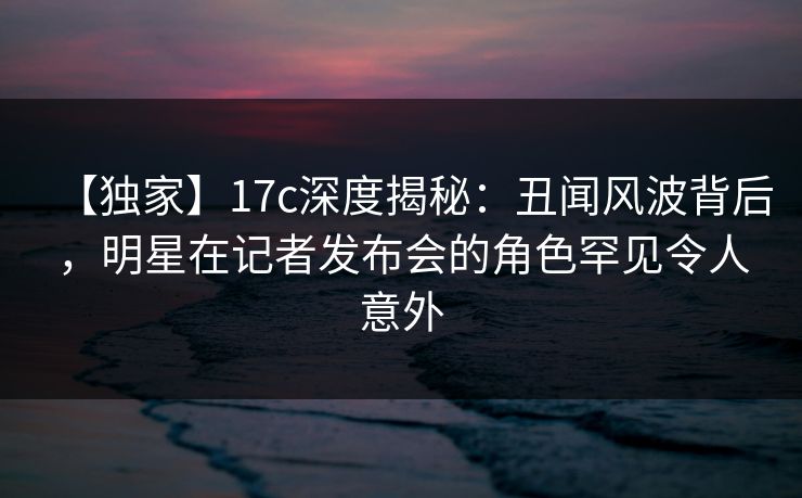 【独家】17c深度揭秘:丑闻风波背后,明星在记者发布会的角色罕见令人意外