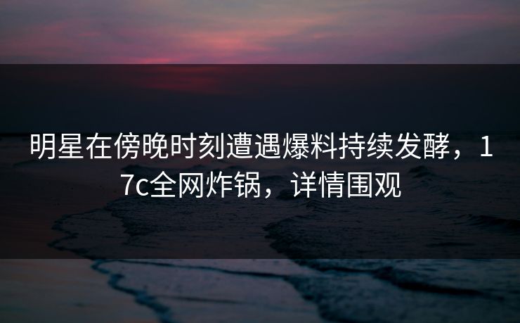 明星在傍晚时刻遭遇爆料持续发酵，17c全网炸锅，详情围观  第1张