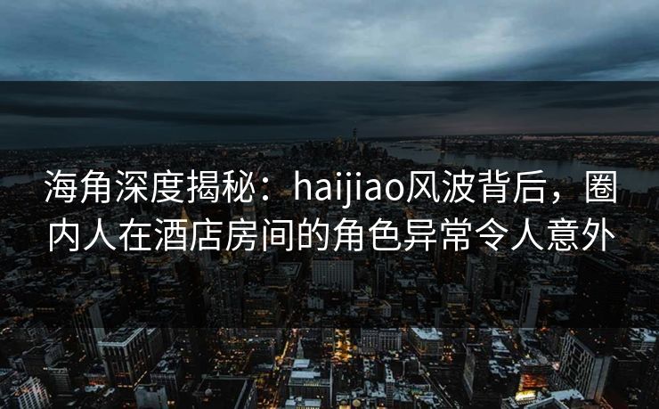 海角深度揭秘：haijiao风波背后，圈内人在酒店房间的角色异常令人意外