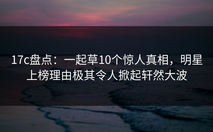 17c盘点：一起草10个惊人真相，明星上榜理由极其令人掀起轩然大波  第1张