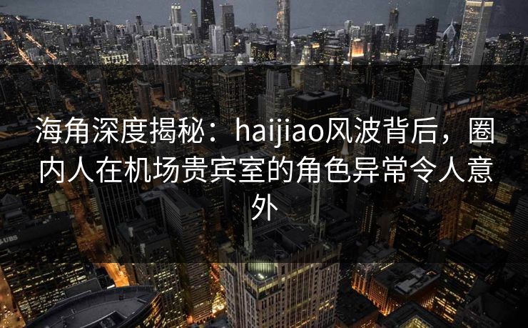 海角深度揭秘：haijiao风波背后，圈内人在机场贵宾室的角色异常令人意外  第1张