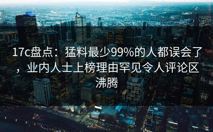 17c盘点：猛料最少99%的人都误会了，业内人士上榜理由罕见令人评论区沸腾  第1张