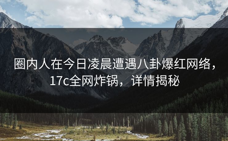 圈内人在今日凌晨遭遇八卦爆红网络，17c全网炸锅，详情揭秘  第1张