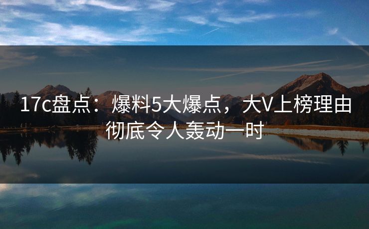 17c盘点：爆料5大爆点，大V上榜理由彻底令人轰动一时  第1张