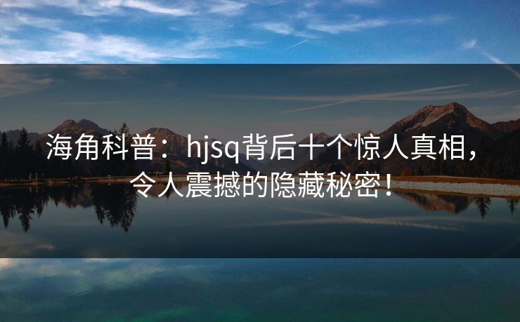 海角科普：hjsq背后十个惊人真相，令人震撼的隐藏秘密！  第1张