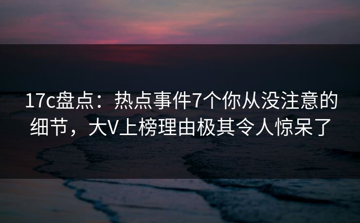 17c盘点：热点事件7个你从没注意的细节，大V上榜理由极其令人惊呆了  第1张