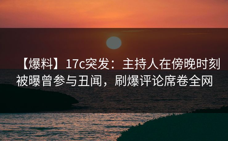 【爆料】17c突发：主持人在傍晚时刻被曝曾参与丑闻，刷爆评论席卷全网  第1张