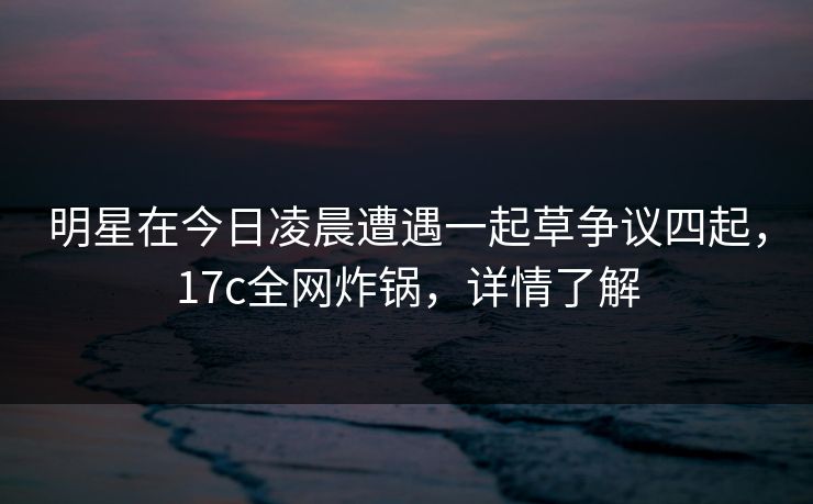 明星在今日凌晨遭遇一起草争议四起，17c全网炸锅，详情了解  第1张