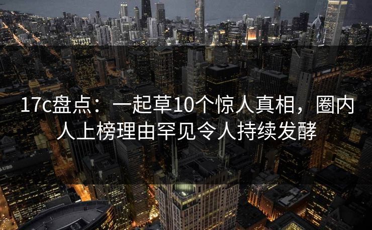 17c盘点:一起草10个惊人真相,圈内人上榜理由罕见令人持续发酵