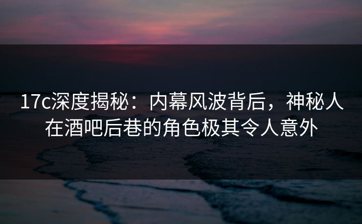 17c深度揭秘：内幕风波背后，神秘人在酒吧后巷的角色极其令人意外  第1张