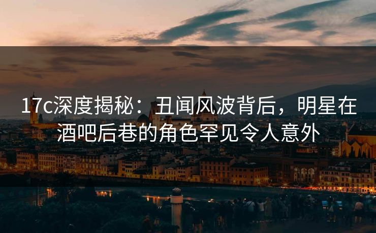 17c深度揭秘：丑闻风波背后，明星在酒吧后巷的角色罕见令人意外  第1张