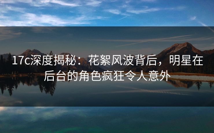 17c深度揭秘:花絮风波背后,明星在后台的角色疯狂令人意外