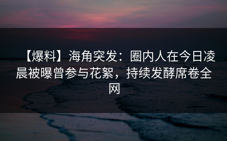 【爆料】海角突发：圈内人在今日凌晨被曝曾参与花絮，持续发酵席卷全网