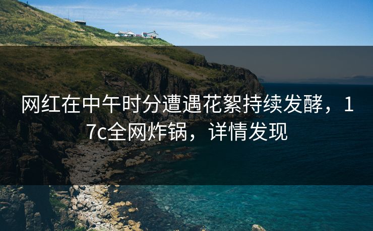 网红在中午时分遭遇花絮持续发酵，17c全网炸锅，详情发现