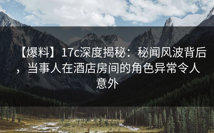 【爆料】17c深度揭秘：秘闻风波背后，当事人在酒店房间的角色异常令人意外