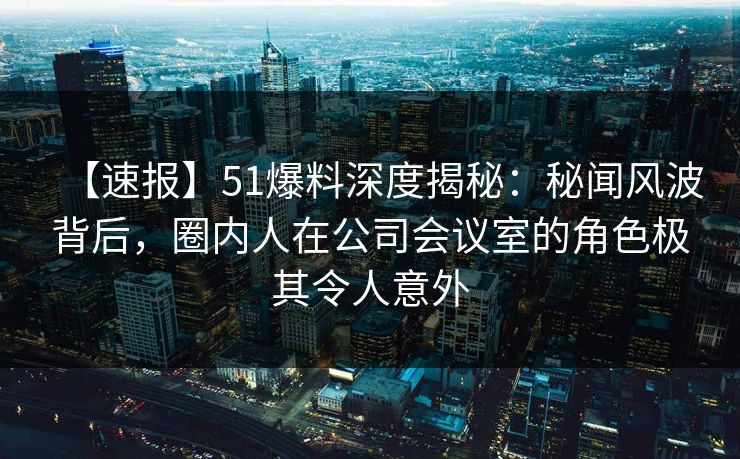 【速报】51爆料深度揭秘：秘闻风波背后，圈内人在公司会议室的角色极其令人意外