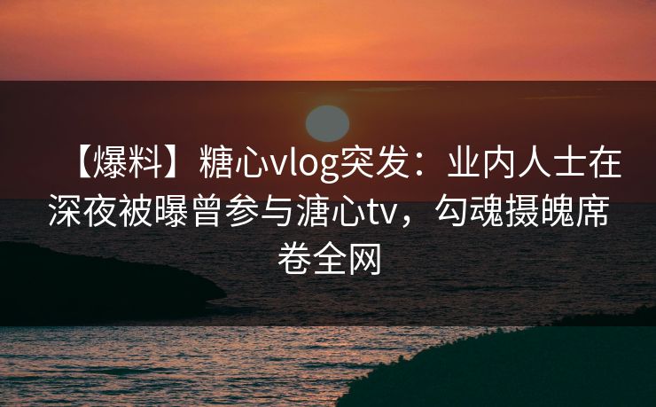 【爆料】糖心vlog突发：业内人士在深夜被曝曾参与溏心tv，勾魂摄魄席卷全网