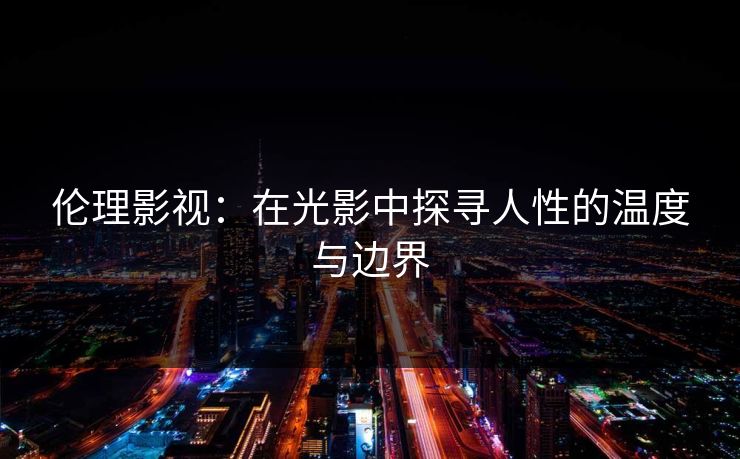 伦理影视：在光影中探寻人性的温度与边界