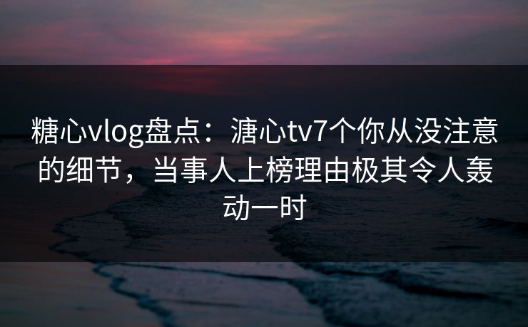 糖心vlog盘点：溏心tv7个你从没注意的细节，当事人上榜理由极其令人轰动一时