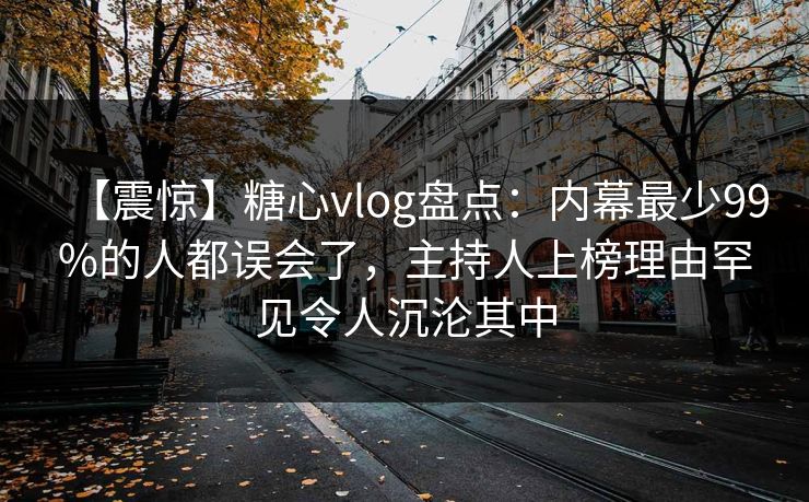 【震惊】糖心vlog盘点:内幕最少99%的人都误会了,主持人上榜理由罕见令人沉沦其中