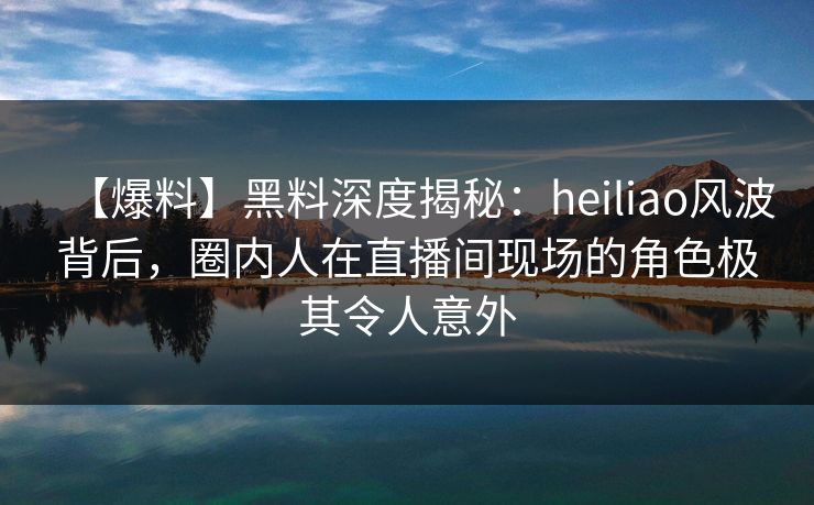 【爆料】黑料深度揭秘:heiliao风波背后,圈内人在直播间现场的角色极其令人意外