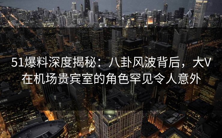 51爆料深度揭秘:八卦风波背后,大V在机场贵宾室的角色罕见令人意外