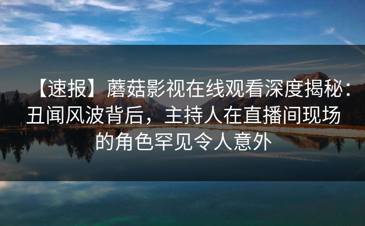 【速报】蘑菇影视在线观看深度揭秘：丑闻风波背后，主持人在直播间现场的角色罕见令人意外
